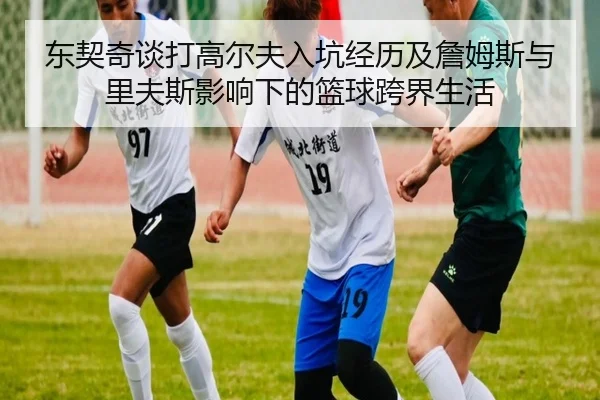 东契奇谈打高尔夫入坑经历及詹姆斯与里夫斯影响下的篮球跨界生活