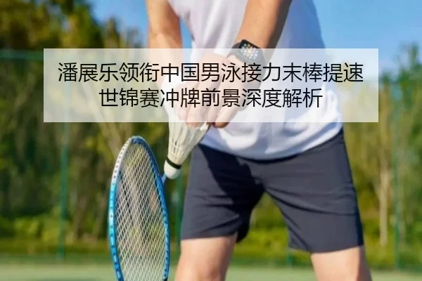 潘展乐领衔中国男泳接力末棒提速 世锦赛冲牌前景深度解析